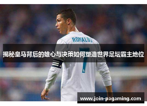 揭秘皇马背后的雄心与决策如何塑造世界足坛霸主地位 揭秘皇马背后的雄心与决策如何塑造世界足坛霸主地位